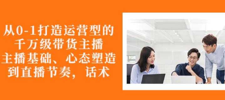 从0-1打造运营型的带货主播：主播基础、心态塑造，能力培养到直播节奏，话术进行全面讲-狼哥资源库