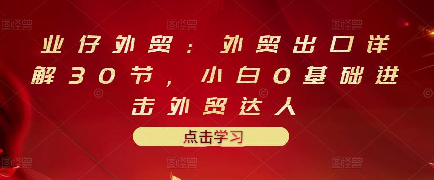 业仔外贸：外贸出口详解30节，小白0基础进击外贸达人 价值666元-狼哥资源库