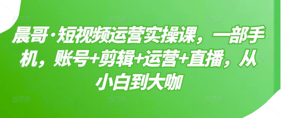 晨哥·短视频运营实操课，一部手机，账号+剪辑+运营+直播，从小白到大咖-狼哥资源库