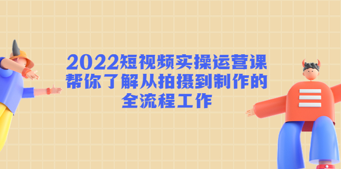 2022短视频实操运营课：帮你了解从拍摄到制作的全流程工作-创业项目致富网、狼哥项目资源库