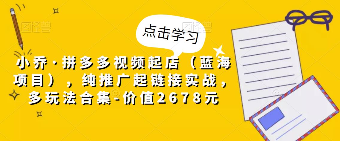 小乔·拼多多视频起店（蓝海项目），纯推广起链接实战，多玩法合集-价值2678元-创业项目致富网、狼哥项目资源库