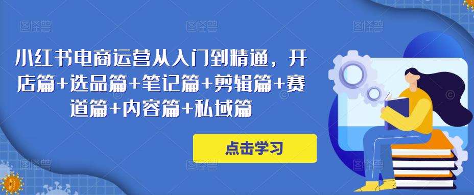 小红书电商运营从入门到精通，开店篇+选品篇+笔记篇+剪辑篇+赛道篇+内容篇+私域篇-创业项目致富网、狼哥项目资源库