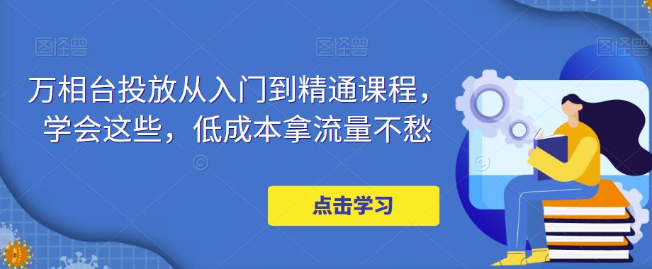 万相台投放从入门到精通课程，学会这些，低成本拿流量不愁-创业项目致富网、狼哥项目资源库