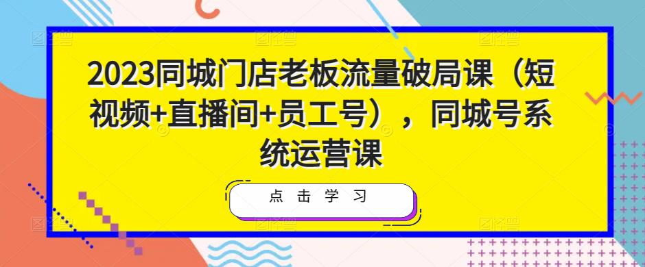 2023同城门店老板流量破局课（短视频+直播间+员工号），同城号系统运营课-创业项目致富网、狼哥项目资源库