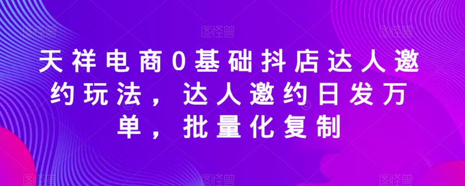 天祥电商0基础抖店达人邀约玩法，达人邀约日发万单，批量化复制-狼哥资源库