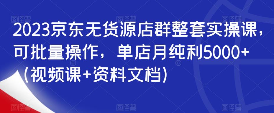 2023京东无货源店群整套实操课，可批量操作，单店月纯利5000+（视频课+资料文档）-创业项目致富网、狼哥项目资源库