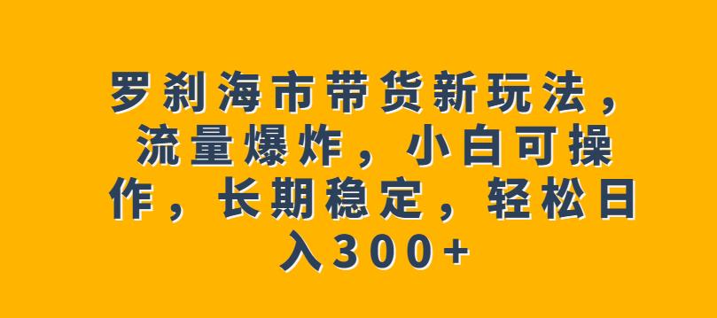 罗刹海市带货新玩法，流量爆炸，小白可操作，长期稳定，轻松日入300+【揭秘】-创业项目致富网、狼哥项目资源库