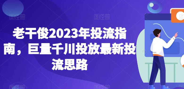 老干俊2023年投流指南，巨量千川投放最新投流思路-创业项目致富网、狼哥项目资源库