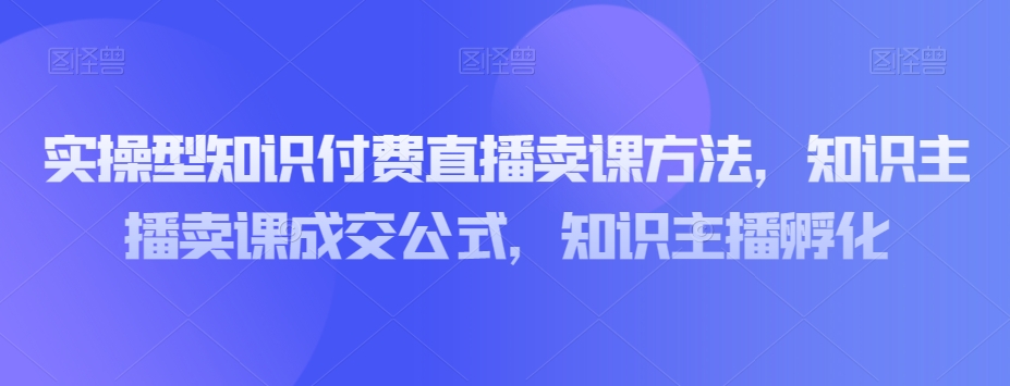 实操型知识付费直播卖课方法，知识主播卖课成交公式，知识主播孵化-创业项目致富网、狼哥项目资源库