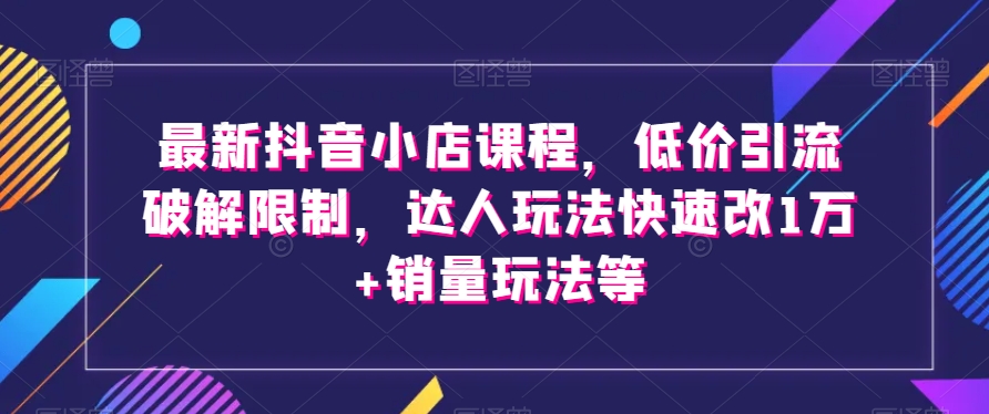 最新抖音小店课程，低价引流破解限制，达人玩法快速改1万+销量玩法等-创业项目致富网、狼哥项目资源库