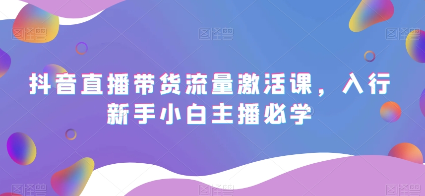 抖音直播带货流量激活课，入行新手小白主播必学-创业项目致富网、狼哥项目资源库