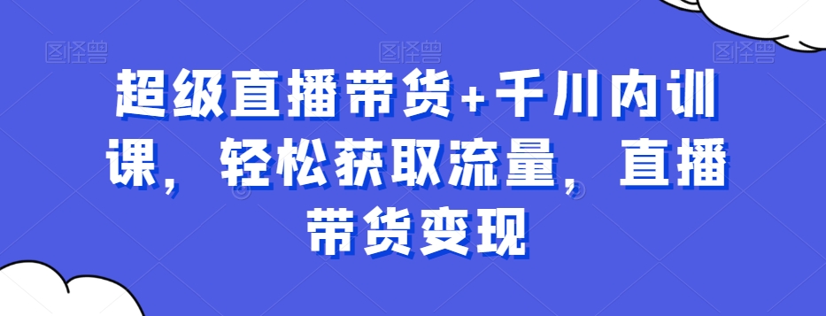 超级直播带货+千川内训课，轻松获取流量，直播带货变现-创业项目致富网、狼哥项目资源库