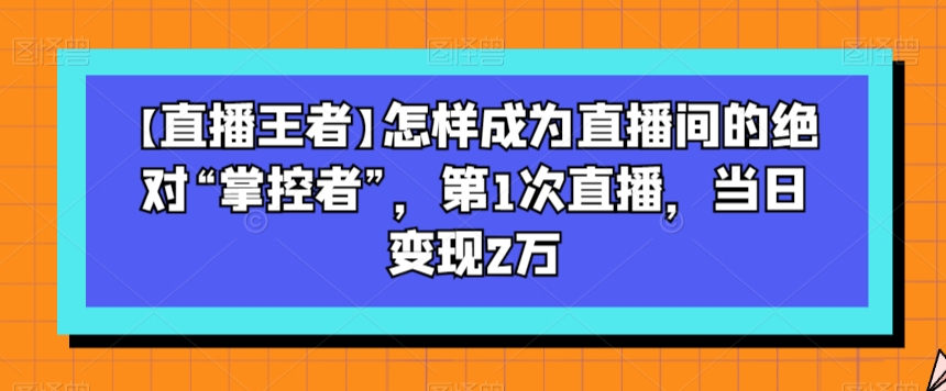 【直播王者】怎样成为直播间的绝对“掌控者”，第1次直播，当日变现2万-狼哥资源库