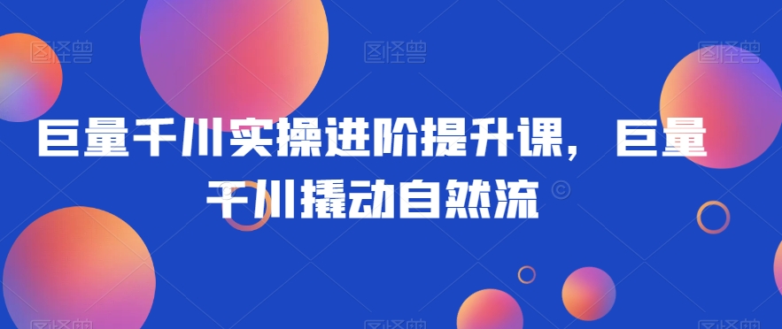 巨量千川实操进阶提升课，巨量干川撬动自然流-创业项目致富网、狼哥项目资源库