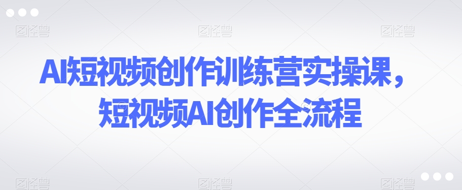 AI短视频创作训练营实操课，短视频AI创作全流程-狼哥资源库