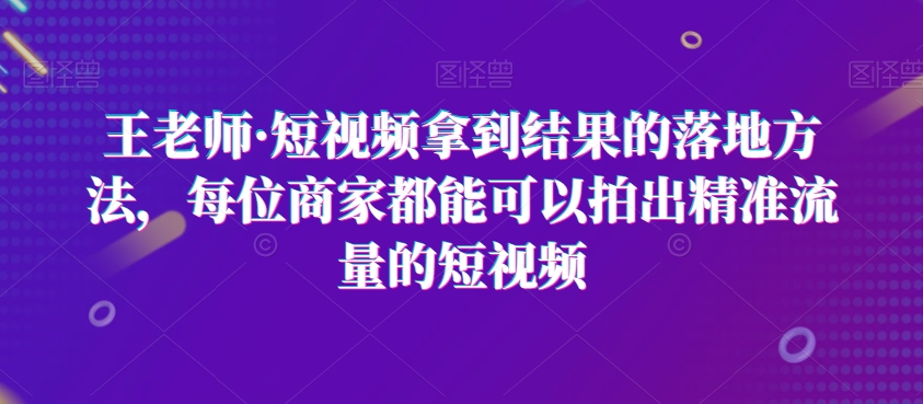 王老师·短视频拿到结果的落地方法，每位商家都能可以拍出精准流量的短视频-创业项目致富网、狼哥项目资源库