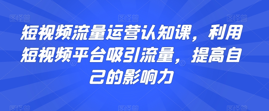 短视频流量运营认知课，利用短视频平台吸引流量，提高自己的影响力-狼哥资源库