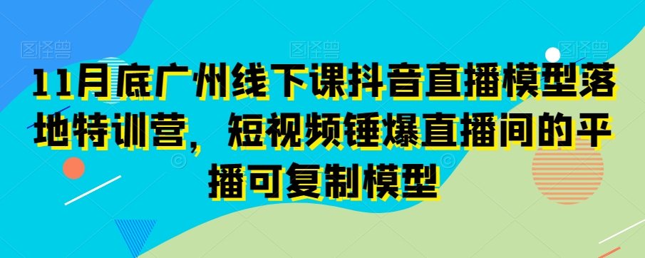 11月底广州线下课抖音直播模型落地特训营，短视频锤爆直播间的平播可复制模型-创业项目致富网、狼哥项目资源库