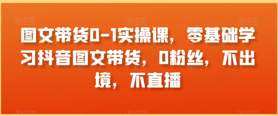 图文带货0-1实操课，零基础学习抖音图文带货，0粉丝，不出境，不直播-创业项目致富网、狼哥项目资源库