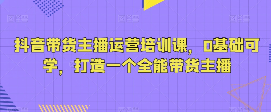 抖音带货主播运营培训课，0基础可学，打造一个全能带货主播-创业项目致富网、狼哥项目资源库