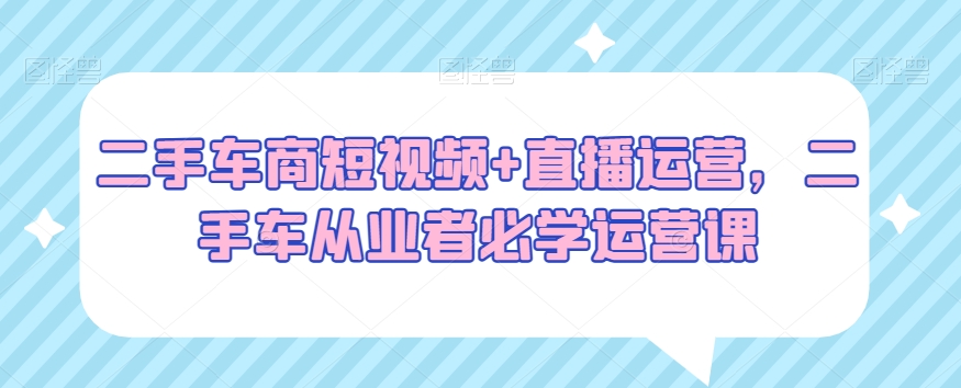 二手车商短视频+直播运营，二手车从业者必学运营课-创业项目致富网、狼哥项目资源库