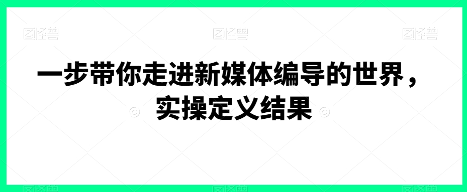 一步带你走进新媒体编导的世界，实操定义结果-创业项目致富网、狼哥项目资源库