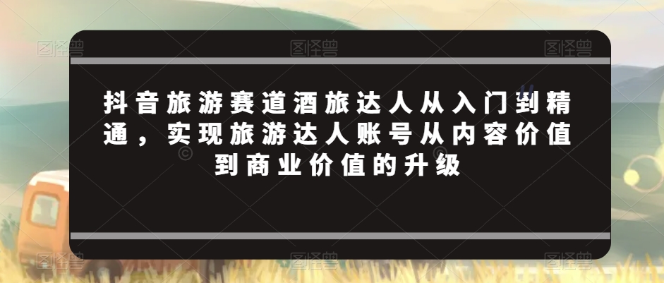 抖音旅游赛道酒旅达人从入门到精通，实现旅游达人账号从内容价值到商业价值的升级-狼哥资源库