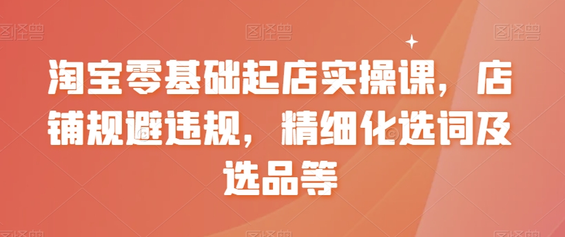 淘宝零基础起店实操课，店铺规避违规，精细化选词及选品等-狼哥资源库