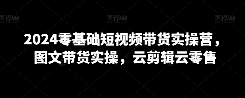 2024零基础短视频带货实操营，图文带货实操，云剪辑云零售-狼哥资源库