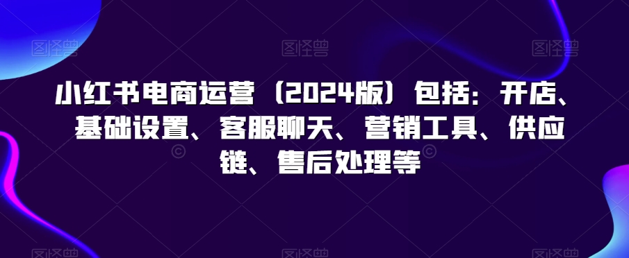 小红书电商运营（2024版）包括：开店、基础设置、客服聊天、营销工具、供应链、售后处理等-创业项目致富网、狼哥项目资源库