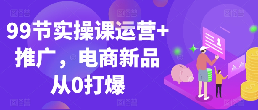 99节实操课运营+推广，电商新品从0打爆-狼哥资源库