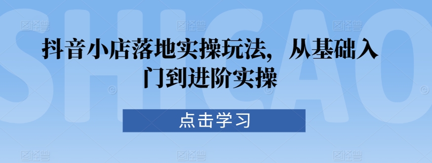 抖音小店落地实操玩法，从基础入门到进阶实操-创业项目致富网、狼哥项目资源库