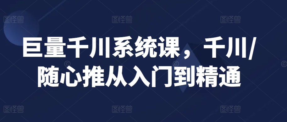 巨量千川系统课，千川/随心推从入门到精通-创业项目致富网、狼哥项目资源库