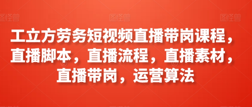 工立方劳务短视频直播带岗课程，直播脚本，直播流程，直播素材，直播带岗，运营算法-创业项目致富网、狼哥项目资源库