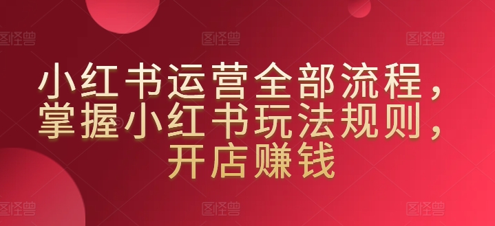 小红书运营全部流程，掌握小红书玩法规则，开店赚钱-狼哥资源库