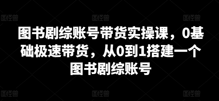 图书剧综账号带货实操课，0基础极速带货，从0到1搭建一个图书剧综账号-创业项目致富网、狼哥项目资源库