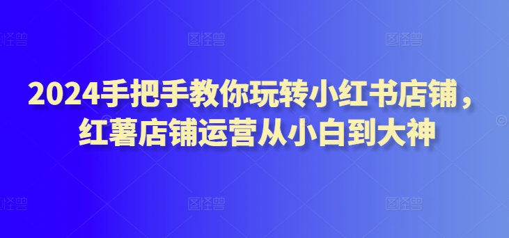 2024手把手教你玩转小红书店铺，红薯店铺运营从小白到大神-狼哥资源库