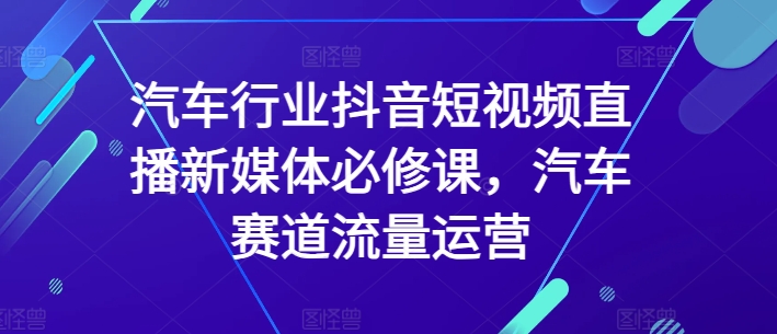 汽车行业抖音短视频直播新媒体必修课，汽车赛道流量运营-创业项目致富网、狼哥项目资源库