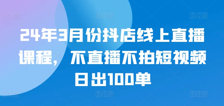 24年3月份抖店线上直播课程，不直播不拍短视频日出100单-狼哥资源库