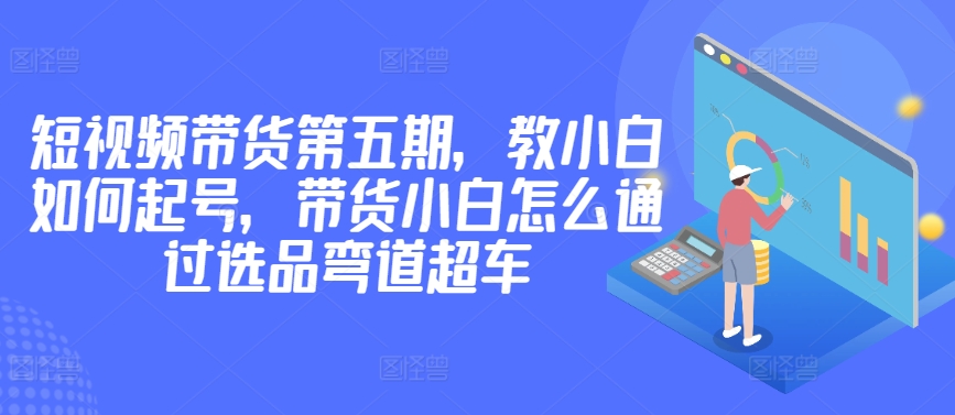 价值2980短视频带货第五期，教小白如何起号，带货小白怎么通过选品弯道超车-狼哥资源库