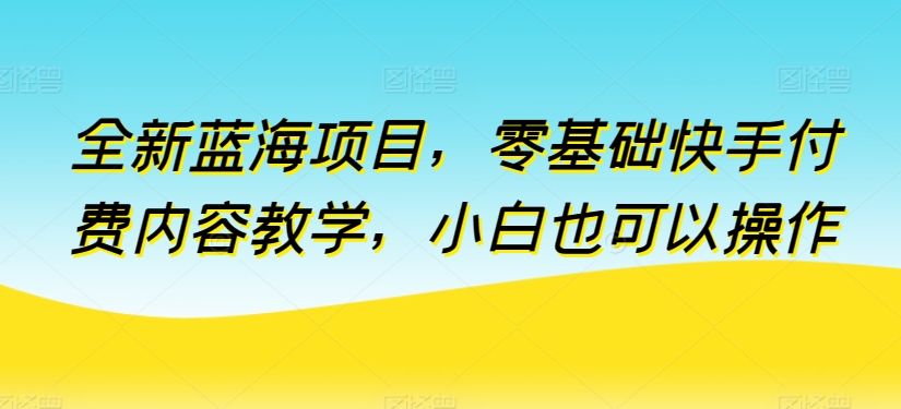 全新蓝海项目，零基础快手付费内容教学，小白也可以操作【揭秘】-创业项目致富网、狼哥项目资源库