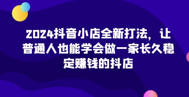 2024抖音小店全新打法，让普通人也能学会做一家长久稳定赚钱的抖店-创业项目致富网、狼哥项目资源库