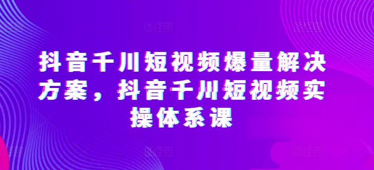 抖音千川短视频爆量解决方案，抖音千川短视频实操体系课-创业项目致富网、狼哥项目资源库