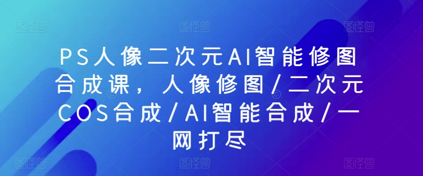 PS人像二次元AI智能修图合成课，人像修图/二次元COS合成/AI智能合成/一网打尽-狼哥资源库