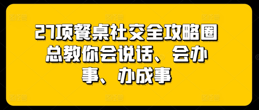 27项餐桌社交全攻略圈总教你会说话、会办事、办成事-狼哥资源库