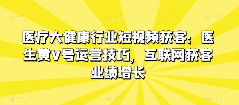 医疗大健康行业短视频获客：医生黄V号运营技巧，互联网获客业绩增长-创业项目致富网、狼哥项目资源库