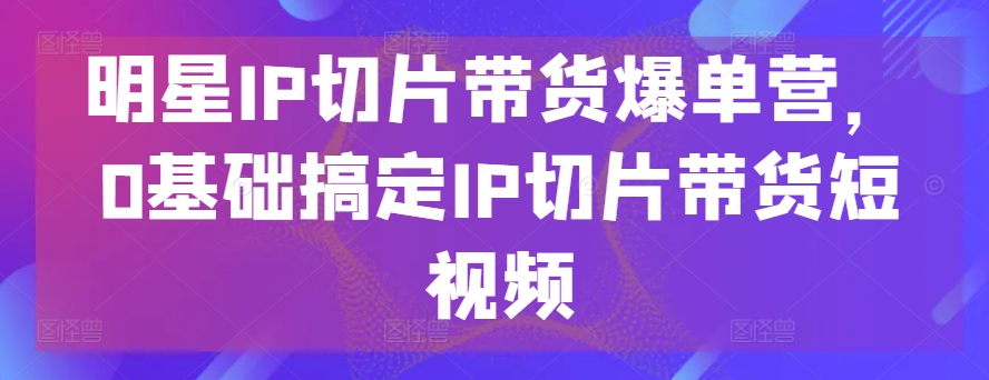 明星IP切片带货爆单营，0基础搞定IP切片带货短视频-创业项目致富网、狼哥项目资源库