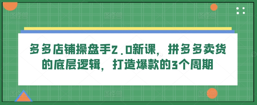 多多店铺操盘手2.0新课，拼多多卖货的底层逻辑，打造爆款的3个周期-创业项目致富网、狼哥项目资源库