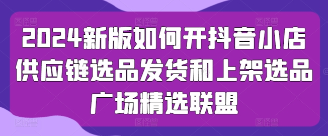 2024新版如何开抖音小店供应链选品发货和上架选品广场精选联盟-狼哥资源库