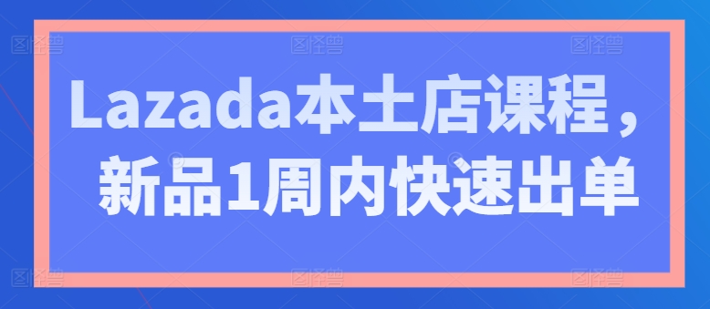 Lazada本土店课程，新品1周内快速出单-创业项目致富网、狼哥项目资源库